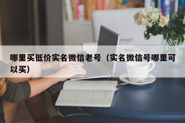 哪里买低价实名微信老号（实名微信号哪里可以买）