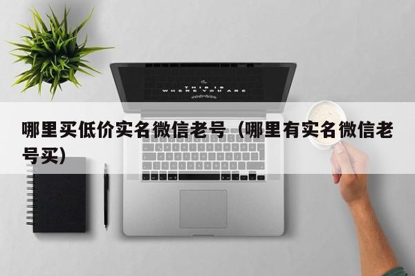 哪里买低价实名微信老号（哪里有实名微信老号买）