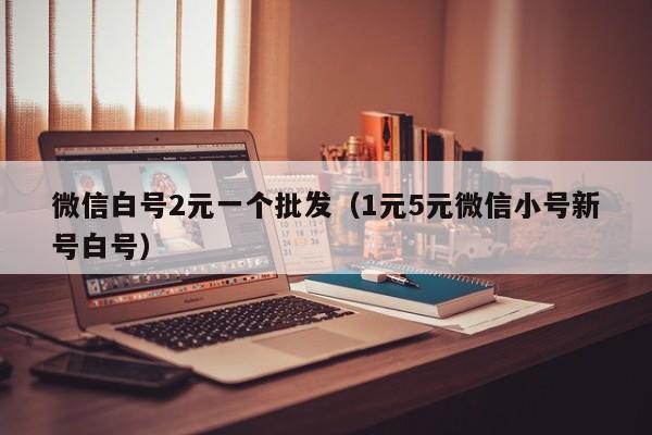 微信白号2元一个批发（1元5元微信小号新号白号）