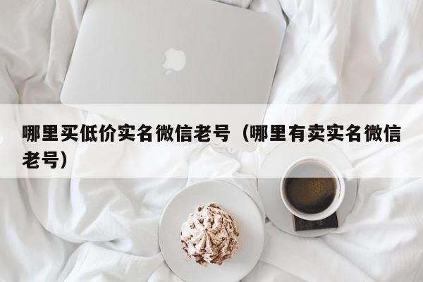 哪里买低价实名微信老号（哪里有卖实名微信老号）