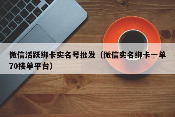 微信活跃绑卡实名号批发（微信实名绑卡一单70接单平台）