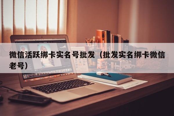 微信活跃绑卡实名号批发（批发实名绑卡微信老号）