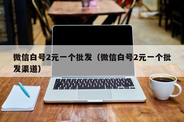 微信白号2元一个批发（微信白号2元一个批发渠道）