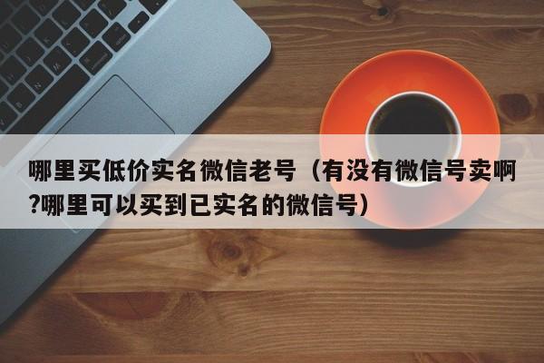 哪里买低价实名微信老号（有没有微信号卖啊?哪里可以买到已实名的微信号）