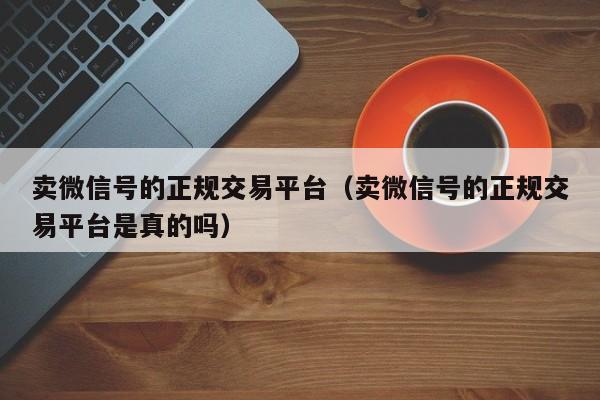 卖微信号的正规交易平台（卖微信号的正规交易平台是真的吗）