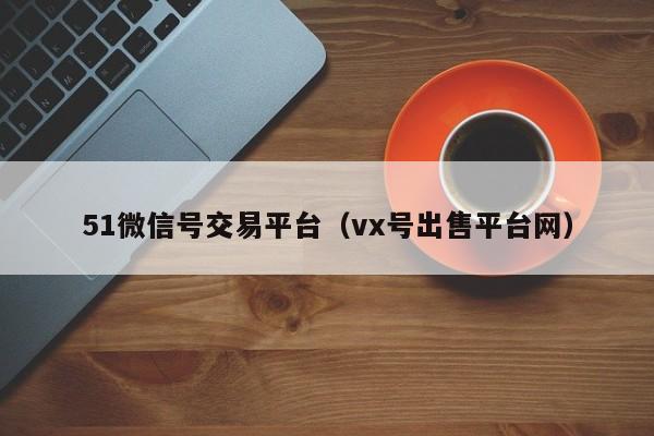 51微信号交易平台（vx号出售平台网）