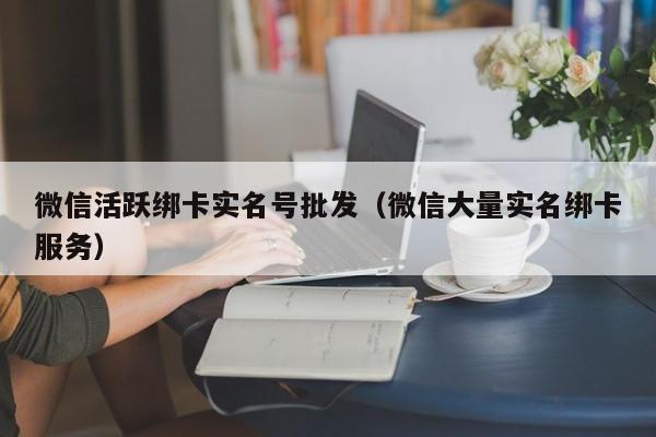 微信活跃绑卡实名号批发（微信大量实名绑卡服务）