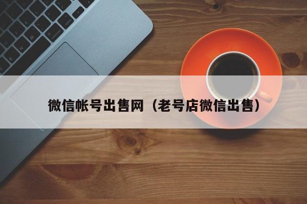 微信帐号出售网（老号店微信出售）