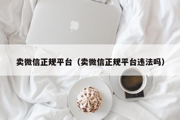 卖微信正规平台（卖微信正规平台违法吗）