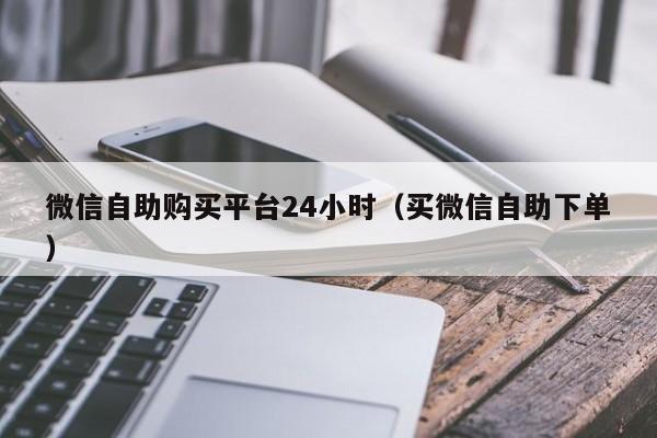 微信自助购买平台24小时（买微信自助下单）