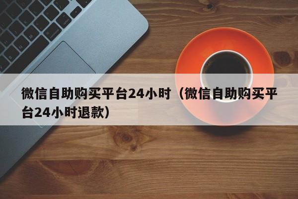 微信自助购买平台24小时（微信自助购买平台24小时退款）